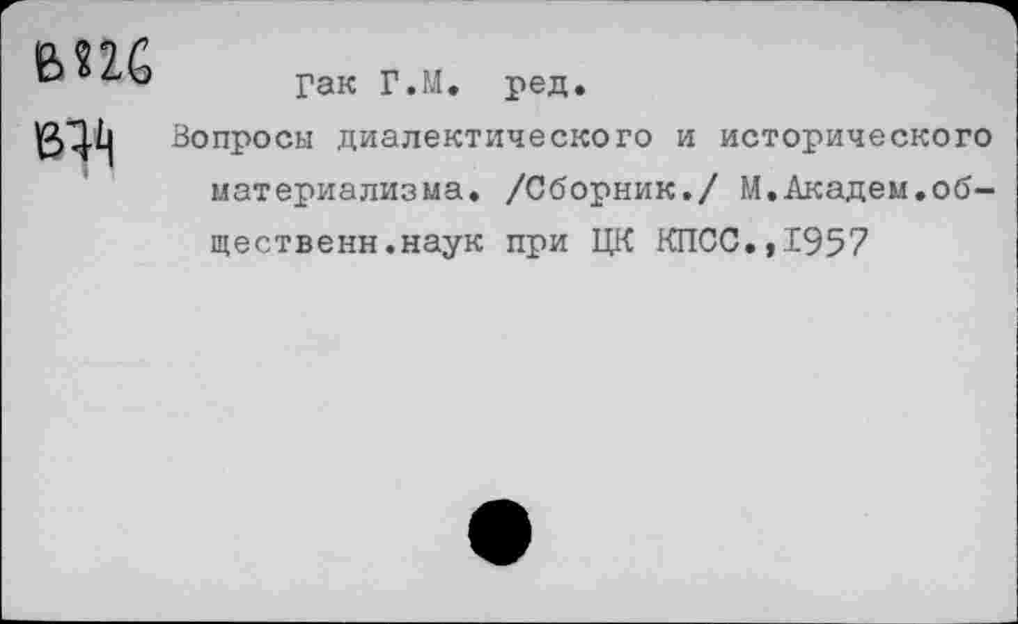 ﻿виб ед
Гак Г.М. ред.
Вопросы диалектического и исторического материализма. /Сборник./ М.Академ.об-щественн.наук при ЦК КПСС.,1957